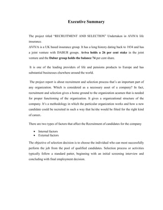 Executive Summary


The project titled “RECRUITMENT AND SELECTION” Undertaken in AVIVA life
insurance.
AVIVA is a UK based insurance group. It has a long history dating back to 1834 and has
a joint venture with DABUR groups. Aviva holds a 26 per cent stake in the joint
venture and the Dabur group holds the balance 74 per cent share.

It is one of the leading providers of life and pensions products to Europe and has
substantial businesses elsewhere around the world.

The project report is about recruitment and selection process that‟s an important part of
any organization. Which is considered as a necessary asset of a company? In fact,
recruitment and selection gives a home ground to the organization acumen that is needed
for proper functioning of the organization. It gives a organizational structure of the
company. It‟s a methodology in which the particular organization works and how a new
candidate could be recruited in such a way that he/she would be fitted for the right kind
of career.

There are two types of factors that affect the Recruitment of candidates for the company

      Internal factors
      External factors

The objective of selection decision is to choose the individual who can most successfully
perform the job from the pool of qualified candidates. Selection process or activities
typically follow a standard patter, beginning with an initial screening interview and
concluding with final employment decision.
 