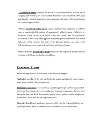 The objectives theory views that the process of organizational choice as being one of
 weighing and evaluating set of measurable characteristic of employment offers, such
 pay, benefits , location, opportunity for advancement, the nature of job to performed,
 and education opportunities.


 Whereas, the critical contact theory suggests that the typical candidates is unable to
 make a meaningful differentiation of organization‟s offers in terms of objective or
 subjective factors, because of his limited or very short contact with the organisation.
 Choice can be made only when applicant can readily perceive the factors such as the
 behaviour of the recruiters, the nature of the physical facilities, and such as the
 efficiency in processing paper work association with the application.


 On the other hand, the subjective theory emphasizes the congruence. Here the choices
 are made on highly personal and emotional basis.




Recruitment Process

The actual steps involved in recruitment follow a well defined path:

Application shortlist: In this step, we shortlist the resume received from various sources
based on the suitability for the requirement.

Preliminary Assessment: The short listed candidates go through a preliminary round of
interviews. This interview lays more emphasis on functional competencies. To have more
data on the functional skills, the candidates may be given a business case for analysis and
presentation (This is done for certain positions only).

Final interview: Here the candidates who successfully clear the first round of interview
go through another round of interview with one or more of the functional heads.
 