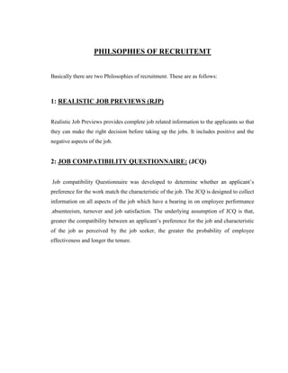 PHILSOPHIES OF RECRUITEMT


Basically there are two Philosophies of recruitment. These are as follows:



1: REALISTIC JOB PREVIEWS (RJP)


Realistic Job Previews provides complete job related information to the applicants so that
they can make the right decision before taking up the jobs. It includes positive and the
negative aspects of the job.


2: JOB COMPATIBILITY QUESTIONNAIRE: (JCQ)


Job compatibility Questionnaire was developed to determine whether an applicant‟s
preference for the work match the characteristic of the job. The JCQ is designed to collect
information on all aspects of the job which have a bearing in on employee performance
.absenteeism, turnover and job satisfaction. The underlying assumption of JCQ is that,
greater the compatibility between an applicant‟s preference for the job and characteristic
of the job as perceived by the job seeker, the greater the probability of employee
effectiveness and longer the tenure.
 