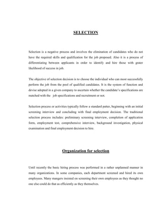 SELECTION



Selection is a negative process and involves the elimination of candidates who do not
have the required skills and qualification for the job proposed. Also it is a process of
differentiating between applicants in order to identify and hire those with grater
likelihood of success in job.


The objective of selection decision is to choose the individual who can most successfully
perform the job from the pool of qualified candidates. It is the system of function and
devise adopted in a given company to ascertain whether the candidate‟s specifications are
matched with the job specifications and recruitment or not.


Selection process or activities typically follow a standard patter, beginning with an initial
screening interview and concluding with final employment decision. The traditional
selection process includes: preliminary screening interview, completion of application
form, employment test, comprehensive interview, background investigation, physical
examination and final employment decision to hire.




                           Organization for selection


Until recently the basic hiring process was performed in a rather unplanned manner in
many organizations. In some companies, each department screened and hired its own
employees. Many mangers insisted on screening their own employees as they thought no
one else could do that as efficiently as they themselves.
 