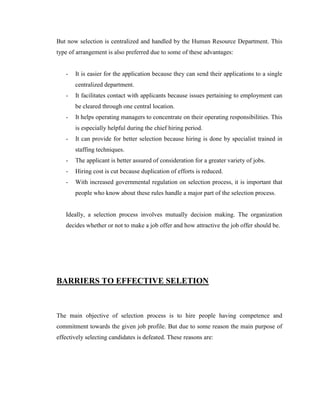But now selection is centralized and handled by the Human Resource Department. This
type of arrangement is also preferred due to some of these advantages:


   -   It is easier for the application because they can send their applications to a single
       centralized department.
   -   It facilitates contact with applicants because issues pertaining to employment can
       be cleared through one central location.
   -   It helps operating managers to concentrate on their operating responsibilities. This
       is especially helpful during the chief hiring period.
   -   It can provide for better selection because hiring is done by specialist trained in
       staffing techniques.
   -   The applicant is better assured of consideration for a greater variety of jobs.
   -   Hiring cost is cut because duplication of efforts is reduced.
   -   With increased governmental regulation on selection process, it is important that
       people who know about these rules handle a major part of the selection process.


   Ideally, a selection process involves mutually decision making. The organization
   decides whether or not to make a job offer and how attractive the job offer should be.




BARRIERS TO EFFECTIVE SELETION



The main objective of selection process is to hire people having competence and
commitment towards the given job profile. But due to some reason the main purpose of
effectively selecting candidates is defeated. These reasons are:
 