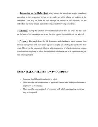 1: Perception or the Halo effect: Many a times the interviewer selects a candidate
according to the perception he has or he made up while talking or looking at the
individual. This way he does not see through the caliber or the efficiency of the
individual and many times it leads to the selection of the wrong candidates.


2: Fairness: During the selection process the interviewer does not select the individual
on the basis of his knowledge and hence the right type of the candidates is not selected.


3: Pressure: The people from the HR department and also have a lot of pressure from
the top management and from other top class people for selecting the candidates they
want. This ways the purpose of effective selection process of effective selection process
is defeated as they have to select that individual whether or not he is capable of the job.
that is being offered.




ESSENTIAL OF SELECTION PROCEDURE

   -   Someone should have the authority to select.
   -   There must be sufficient number of applicants from whom the required number of
       employees to be selected.
   -   There must be some standards of personnel with which a prospective employee
       may be compared.
 