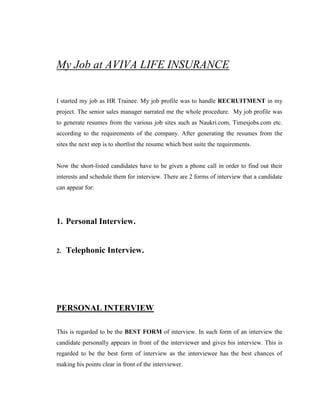 My Job at AVIVA LIFE INSURANCE


I started my job as HR Trainee. My job profile was to handle RECRUITMENT in my
project. The senior sales manager narrated me the whole procedure. My job profile was
to generate resumes from the various job sites such as Naukri.com, Timesjobs.com etc.
according to the requirements of the company. After generating the resumes from the
sites the next step is to shortlist the resume which best suite the requirements.


Now the short-listed candidates have to be given a phone call in order to find out their
interests and schedule them for interview. There are 2 forms of interview that a candidate
can appear for:




1. Personal Interview.


2.   Telephonic Interview.




PERSONAL INTERVIEW

This is regarded to be the BEST FORM of interview. In such form of an interview the
candidate personally appears in front of the interviewer and gives his interview. This is
regarded to be the best form of interview as the interviewee has the best chances of
making his points clear in front of the interviewer.
 