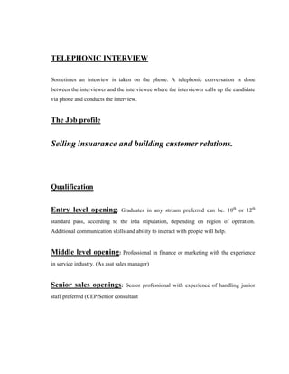 TELEPHONIC INTERVIEW

Sometimes an interview is taken on the phone. A telephonic conversation is done
between the interviewer and the interviewee where the interviewer calls up the candidate
via phone and conducts the interview.


The Job profile


Selling insuarance and building customer relations.




Qualification


Entry level opening:           Graduates in any stream preferred can be. 10th or 12th
standard pass, according to the irda stipulation, depending on region of operation.
Additional communication skills and ability to interact with people will help.


Middle level opening: Professional in finance or marketing with the experience
in service industry. (As asst sales manager)


Senior sales openings:           Senior professional with experience of handling junior
staff preferred (CEP/Senior consultant
 