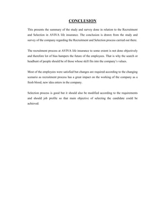 CONCLUSION

This presents the summary of the study and survey done in relation to the Recruitment
and Selection in AVIVA life insurance. The conclusion is drawn from the study and
survey of the company regarding the Recruitment and Selection process carried out there.


The recruitment process at AVIVA life insurance to some extent is not done objectively
and therefore lot of bias hampers the future of the employees. That is why the search or
headhunt of people should be of those whose skill fits into the company‟s values.


Most of the employees were satisfied but changes are required according to the changing
scenario as recruitment process has a great impact on the working of the company as a
fresh blood, new idea enters in the company.


Selection process is good but it should also be modified according to the requirements
and should job profile so that main objective of selecting the candidate could be
achieved.
 