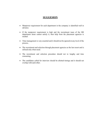 SUGGESION


   Manpower requirement for each department in the company is identified well in
    advance.

   If the manpower requirement is high and the recruitment team of the HR
    department alone cannot satisfy it, then help from the placement agencies is
    needed.

   Time management is very essential and it should not be ignored at any level of the
    process..

   The recruitment and selection through placement agencies as the last resort and is
    utilised only when need.

   The recruitment and selection procedure should not to lengthy and time
    consuming.

   The candidates called for interview should be allotted timings and it should not
    overlap with each other.
 