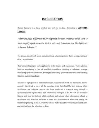 INTRODUCTION


Human Resource is a basic need of any work to be done. According to ARTHUR
LEWIS:


“There are great differences in development between countries which seem to
have roughly equal resources, so it is necessary to enquire into the difference
in human behaviors”


The project report is all about recruitment and selection process that‟s an important part
of any organization.


Recruitment highlights each applicant‟s skills, talents and experience. Their selection
involves developing a list of qualified candidates, defining a selection strategy,
identifying qualified candidates, thoroughly evaluating qualified candidates and selecting
the most qualified candidate.


It is said if right person is appointed at right place the half work has been done. In this
project I have tried to cover all the important point that should be kept in mind while
recruitment and selection process and have conducted a research study through a
questionnaire that I got it filled with all the sales managers of the AVIVA life insurance
Kanpur and tried to find out which methods and various other information related to
recruitment and selection and tries to come to a conclusion at what time mostly the
manpower planning is don‟t , what the various method used for recruiting the candidates
and on what basic the selections is done.
 