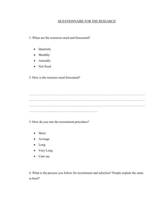 QUESTIONNAIRE FOR THE RESEARCH




1: When are the resources need and forecasted?


       Quarterly
       Monthly
       Annually
       Not fixed


2: How is the resource need forecasted?




………………………………………………………………………………………………
………………………………………………………………………………………………
………………………………………………………………………………………………
……………………………………………………….


3: How do you rate the recruitment procedure?


       Short
       Average
       Long
       Very Long
       Cant say




4: What is the process you follow for recruitment and selection? People explain the same
in brief?
 