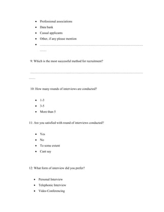    Professional associations
        Data bank
        Casual applicants
        Other, if any please mention
        ……………………………………………………………………………………
         ……


 9: Which is the most successful method for recruitment?


 ……………………………………………………………………………………………
……


 10: How many rounds of interviews are conducted?


        1-3
        3-5
        More than 5


11: Are you satisfied with round of interviews conducted?


        Yes
        No
        To some extent
        Cant say




12: What form of interview did you prefer?


       Personal Interview
       Telephonic Interview
       Video Conferencing
 