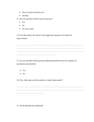    Any two (then tick those two)
       All three
13: Are you satisfied with the interview process?
       Yes
       No
       To some extent


14: If no then what is the reason? And suggest the measures to be taken for
improvement?


………………………………………………………………………………………………
………………………………………………………………………………………………
………………………………………………………………………………………………
………………………………………………………


15: Are you satisfied with the present method being followed by the company for
recruitment and selection?


       Yes
       No


16: If no, what steps would you prefer, to make improvement?


………………………………………………………………………………………………
………………………………………………………………………………………………
…………………………………….




17: Are the aptitude test conducted?
 