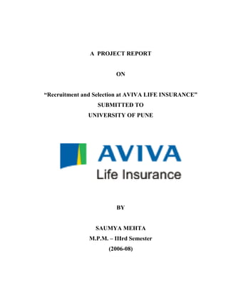 A PROJECT REPORT


                        ON


“Recruitment and Selection at AVIVA LIFE INSURANCE”
                  SUBMITTED TO
              UNIVERSITY OF PUNE




                        BY


                 SAUMYA MEHTA
               M.P.M. – IIIrd Semester
                      (2006-08)
 