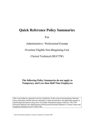 Quick Reference Policy Summaries
                                                 For

                   Administrative / Professional Exempt

                 Overtime Eligible Non-Bargaining Unit

                          Clerical Technical (HUCTW)




             The following Policy Summaries do not apply to
             Temporary and Less than Half Time Employees




This is provided as a general overview of policies. In the event of inconsistency between
these summaries and the relevant manual(s) or plan document(s), the applicable manual or
benefit plan document will govern. For further information please reference: HUCTW
Personnel Manual and Administrative/Professional Personnel Manual or contact Labor and
Employee Relations at (617) 495-2786.



Labor and Employee Relations, Summary Guideline, November 2002