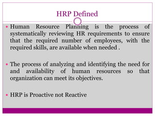 HRP Defined
 Human Resource Planning is the process of
systematically reviewing HR requirements to ensure
that the required number of employees, with the
required skills, are available when needed .
 The process of analyzing and identifying the need for
and availability of human resources so that
organization can meet its objectives.
 HRP is Proactive not Reactive
 