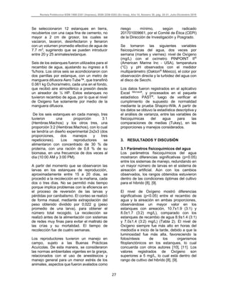 Revista Politécnica ISSN 1900-2351 (Impreso), ISSN 2256-5353 (En línea), Año 15, Número 30, pág. 25-31, Julio-Diciembre 2019
27
Se seleccionaron 12 estanques en tierra,
recubiertos con una capa fina de cemento, no
mayor a 2 cm de grosor, los cuales se
vaciaron, lavaron, desinfectaron y llenaron
con un volumen promedio efectivo de agua de
7.7 m3
, sugiriendo que se pueden introducir
entre 20 y 25 animales/estanque.
Seis de los estanques fueron utilizados para el
recambio de agua, ajustando su ingreso a 6
%/hora. Los otros seis se acondicionaron con
dos parrillas por estanque, con un metro de
manguera difusora Aero Tube™, que transfirió
0.061 kg O2/hora/metro, cada una en el fondo,
que recibió aire atmosférico a presión desde
un aireador de ½ HP. Estos estanques no
tuvieron recambio de agua, por lo que el nivel
de Oxigeno fue solamente por medio de la
manguera difusora.
De los seis estanques en cada manejo, tres
tuvieron una proporción 3:1
(Hembras:Machos) y los otros tres, una
proporción 3:2 (Hembras:Machos), con lo cual
se tendría un diseño experimental 2x2x3 (dos
proporciones, dos manejos y tres
repeticiones). Los reproductores se
alimentaron con concentrado de 30 % de
proteína, con una ración de 0,8 % de su
biomasa, en una frecuencia de dos veces al
día (10:00 AM y 3:00 PM).
A partir del momento que se observaron las
larvas en los estanques de reproducción,
aproximadamente entre 15 a 20 días, se
procedió a la recolección en la mañana, cada
dos o tres días. No se permitió más tiempo
porque implica problemas con la eficiencia en
el proceso de reversión de las larvas y
pérdidas por canibalismo. El conteo se realizó
de forma masal, mediante extrapolación del
peso obtenido dividido por 0,022 g (peso
promedio de una larva), para obtener el
número total recogido. La recolección se
realizó antes de la alimentación con sistemas
de redes muy finas para evitar el maltrato de
las crías y su mortalidad. El tiempo de
recolección fue de cuatro semanas.
Los reproductores tuvieron un manejo en
campo, sujeto a las Buenas Prácticas
Acuícolas. De esta manera, se consideraron
las normas ambientales vigentes en la granja,
relacionados con el uso de anestésicos y
manejo general para un menor estrés de los
animales, aspectos que fueron avalados como
riesgo mínimo, según radicado
201701009661, por el Comité de Ética (CEPI)
de la Dirección de Investigación y Posgrado.
Se tomaron las siguientes variables
fisicoquímicas del agua, dos veces por
semana (martes y viernes): nivel de Oxígeno
(mg/L) con el oxímetro PINPOINT II®
(American Marine Inc - USA), temperatura
(°C) y pH observados con el medidor
multiparámetro (Oakton®
México), el color por
observación directa y la turbidez del agua con
el disco de Secchi.
Los datos fueron registrados en el aplicativo
Excel Microsoft
, y procesados en el paquete
estadístico PAST®
, luego de verificar el
cumplimiento de supuesto de normalidad
mediante la prueba Shapiro-Wilk. A partir de
los datos se obtuvo la estadística descriptiva y
el análisis de varianza, entre las variables de
fisicoquímicas del agua para las
comparaciones de medias (Tukey), en las
proporciones y manejos considerados.
3. RESULTADOS Y DISCUSIÓN
3.1 Parámetros fisicoquímicos del agua
Los parámetros fisicoquímicos del agua
mostraron diferencias significativas (p<0.05)
entre los sistemas de manejo, redundando en
un mayor número de larvas en el sistema de
aireación artificial. Aún con los cambios
observados, los rangos obtenidos estuvieron
dentro de las condiciones óptimas del cultivo
para el hibrido [8], [9].
El nivel de Oxígeno mostró diferencias
significativas (p<0.05) entre el recambio de
agua y la aireación en ambas proporciones,
observándose un mayor valor en los
estanques con aireación, 10.7±1.9 (3:1) y
8.0±1.7 (3:2) mg/L), comparado con los
estanques de recambio de agua 8.9±1.4 (3:1)
y 7.0±1.4 (3:2) mg/L) (Tabla 2). El nivel de
Oxígeno siempre fue más alto en horas del
mediodía e inicio de la tarde, debido a que la
luminosidad fue más alta, favoreciendo la
fotosíntesis de los organismos
fitoplanctónicos en los estanques, lo cual
concuerda con otros autores [10], [11]. Los
valores registrados de Oxígeno son
superiores a 5 mg/L, lo cual está dentro del
rango de cultivo del hibrido [8], [9].
 