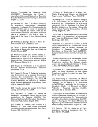 Revista Politécnica ISSN 1900-2351 (Impreso), ISSN 2256-5353 (En línea), Año 15, Número 30, pág. 25-31, Julio-Diciembre 2019
31
Instituto Colombiano de Desarrollo Rural
(INCODER), Subgerencia de Pesca y
Acuicultura, Universidad Nacional de Colombia,
Facultad de Medicina Veterinaria y de Zootecnia.
Bogotá DC. 2005.
[6] De Silva, S.S., Soto, D. El cambio climático y
la acuicultura: repercusiones potenciales,
adaptación y mitigación. En: Consecuencias del
cambio climático para la pesca y la acuicultura:
visión de conjunto del estado actul de los
conocimientos cientificos. Documento técnico de
pesca y acuicultura 530 (FAO). (Eds K.
Cochrane, C. De Young, D. Soto, T Bahri), Roma.
2012.
[7] Holdridge, L. Ecología Basada en Zonas de
Vida. Editorial IICA. Costa Rica. 1979.
[8] Cantor, F. Manual de producción de tilapia.
Secretaria de Desarrollo Rural del Estado de
Puebla. México. 2007.
[9] Alcántar-Vázquez, J.P., Santos-Santos, C.,
Moreno-de la Torre, R. y Antonio-Estrada, C.
Manual para la producción de supermachos de
tilapia del Nilo (Oreochromis niloticus). UNPA-
PIFI, Oaxaca. México. 2014.
[10] Meyer, D. Introducción a la Acuacultura.
Escuela Agrícola Panamericana. Zamorano
(Honduras). 2004.
[11] Espejo, C., Torres, E. Cultivo de las tilapias
roja Oreochromis sp y plateada Oreochromis
niloticus. En: Fundamentos de acuicultura
continental. (Eds H. Rodríguez, P.V. Daza, M.
Carrillo), Ministerio de Agricultura y Desarrollo
Rural. Instituto Nacional de Acuicultura y Pesca
(INPA). Bogotá DC. 2001.
[12] Nicovita. Manual de crianza de la tilapia.
Alicorp. Lima (Perú). 48 p. 2007.
[13] Argumedo, E., Rojas, H. Manual de
piscicultura con especies nativas. Asociación de
Acuicultores del Caqueta (ACUICA). Plan
Nacional de Desarrollo Alternativo. República de
Colombia.Produmedios. Bogotá. 2008.
[14] Huertas, M., Almeida, O.G., Canario, A. y
Hubbard, P. Tilapia male urinary pheromone
stimulates females reproductive axis. Gen. Comp.
Endoc., 196, 106-111, 2014.
[15] Mjoun, K., Rosentrater K. y Brown, M.L.
Tilapia: Environmental Biology and Nutritional
Requirements. Fact Sheets Paper. 164, 2010.
[16] Rodríguez, H., Anzola, E. La calidad del agua
y la productividad de un estanque en la
acuicultura. En: Fundamentos de acuicultura
continental. (Eds H. Rodríguez, P.V. Daza, M
Carrillo), Ministerio de Agricultura y Desarrollo
Rural. Instituto Nacional de Acuicultura y Pesca
(INPA). Bogotá DC. 2001.
[17] Stickney, R. Understanding and maintaining
water quality. En. Aquaculture: an introductory
text. Texas A & M University. CABI Publishing.
Cambridge. USA. 2005.
[18] Merino, M.C., Salazar, G. y Gómez, D. Guía
práctica de piscicultura en Colombia: una valiosa
herramienta para el usuario. Ministerio de
Agricultura y Desarrollo Rural. Instituto
Colombiano de Desarrollo Rural (INCODER).
Subgerencia de Pesca y Acuicultura, Bogotá DC,
2006.
[19] FAO (Organización de las Naciones Unidas
para la Alimentación y la Agricultura).
Oreochromis niloticus. En: Cultured aquatic
species fact sheets. (Eds J.E. Rakocy, V. Crespi,
M. New. CD-ROM (multilingual). 2009.
[20] Salama, M.E. Effects of sex ratio and feed
quality on mass production of Nile tilapia
Oreochromis niloticus (L.), Alevines. Aqua Res.,
27, 581-90, 1996.
[21] Hsien-Tsang, S., Quintanilla, M. Manual
sobre reproducción y cultivo de tilapia. Centro de
Desarrollo de la Pesca y la Acuicultura
(CENDEPESCA). Ministerio de Agricultura y
Ganadería (MAG) y el Ministerio de Medio
Ambiente y Recursos Naturales (MARN).
Conceptos Ed, El Salvador, 2008.
[22] Rodríguez, H. El ecosistema de un estanque
y la importancia del manejo para la nutrición y
alimentación en acuicultura. En: Fundamentos de
nutrición y alimentación en acuicultura. (Eds M.P.
Soler, H. Rodríguez, P.V. Daza), Ministerio de
Agricultura y Desarrollo Rural. Instituto Nacional
de Acuicultura y Pesca (INPA). Bogotá DC. 1996.
[23] Baltazar, P.M. La tilapia en el Perú:
acuicultura, mercado y perspectiva. Rev. Per.
Biol., 13, 267-273, 2007.
 