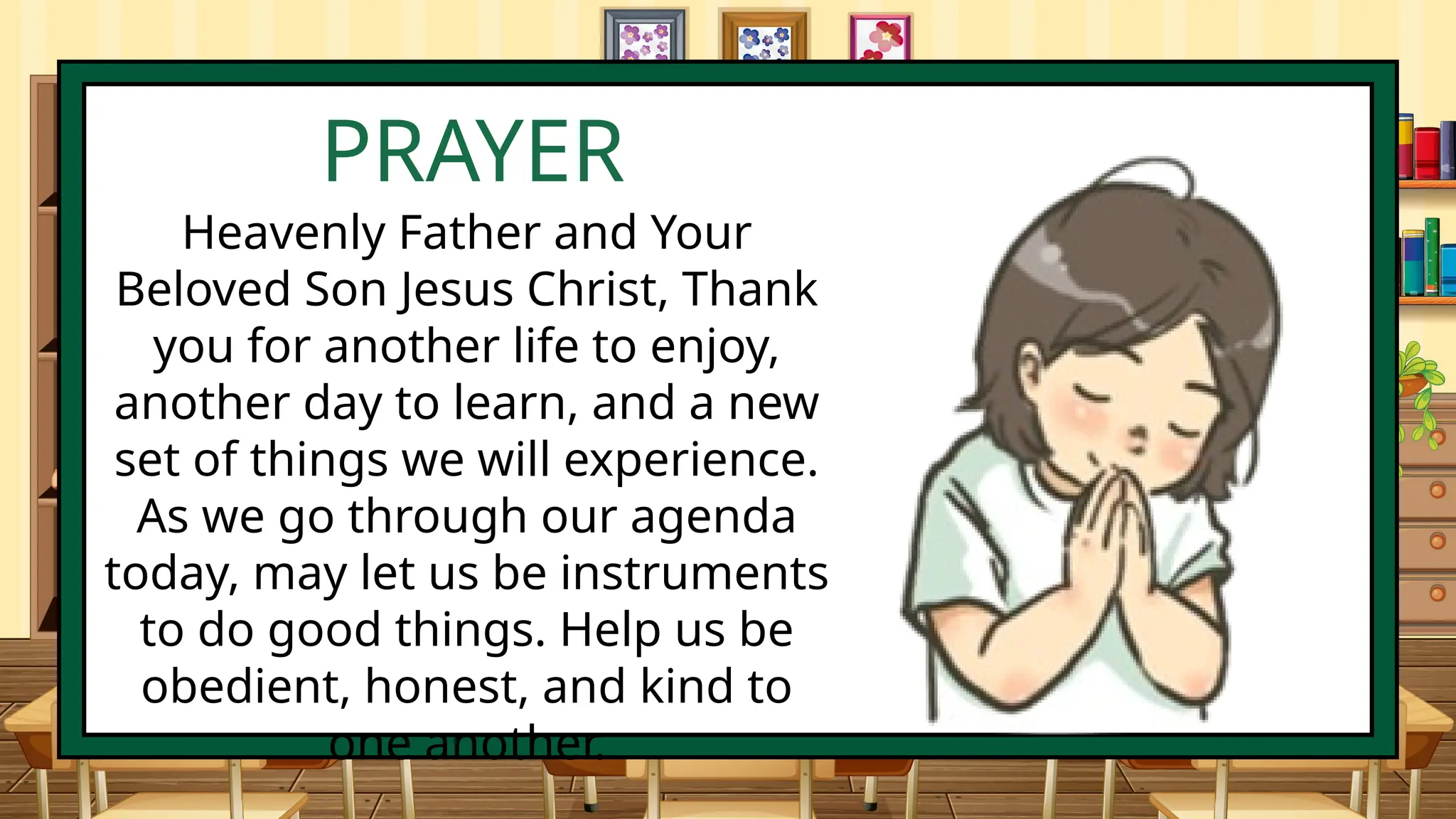 PRAYER
Heavenly Father and Your
Beloved Son Jesus Christ, Thank
you for another life to enjoy,
another day to learn, and a new
set of things we will experience.
As we go through our agenda
today, may let us be instruments
to do good things. Help us be
obedient, honest, and kind to
one another.