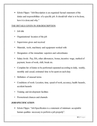 10 | P a g e
 Edwin Flippo: “Job Description is an organized factual statement of the
duties and responsibilities of a specific job. It should tell what is to be done,
how it is done and why.”
THE DETAILS GIVEN IN JOB DESCRIPTION
• Job title
• Organizational location of the job
• Supervision given and received
• Materials, tools, machinery and equipment worked with
• Designation of the immediate superiors and subordinates
• Salary levels: Pay, DA, other allowances, bonus, incentive wage, method of
payment, hours of work, shift, break etc.
• Complete list of duties to be performed separated according to daily, weekly,
monthly and casual, estimated time to be spent on each duty
• Definition of unusual terms
• Conditions of work: Location, time, speed of work, accuracy, health hazards,
accident hazards
• Training and development facilities
• Promotional chances and channels
JOB SPECIFICATION
 Edwin Flippo: “Job Specification is a statement of minimum acceptable
human qualities necessary to perform a job properly”.
 
