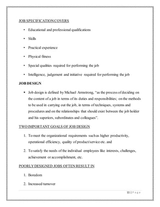 11 | P a g e
JOB SPECIFICATIONCOVERS
• Educational and professional qualifications
• Skills
• Practical experience
• Physical fitness
• Special qualities required for performing the job
• Intelligence, judgement and initiative required for performing the job
JOB DESIGN
 Job design is defined by Michael Armstrong, “as the process ofdeciding on
the content of a job in terms of its duties and responsibilities; on the methods
to be used in carrying out the job, in terms of techniques, systems and
procedures and on the relationships that should exist between the job holder
and his superiors, subordinates and colleagues”.
TWO IMPORTANT GOALS OF JOB DESIGN
1. To meet the organizational requirements suchas higher productivity,
operational efficiency, quality of product/service etc. and
2. To satisfy the needs of the individual employees like interests, challenges,
achievement or accomplishment, etc.
POORLYDESIGNED JOBS OFTEN RESULT IN
1. Boredom
2. Increased turnover
 