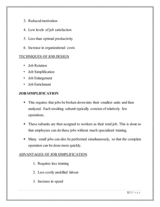 12 | P a g e
3. Reduced motivation
4. Low levels of job satisfaction
5. Less than optimal productivity
6. Increase in organizational costs
TECHNIQUES OF JOB DESIGN
• Job Rotation
• Job Simplification
• Job Enlargement
• Job Enrichment
JOB SIMPLIFICATION
 This requires that jobs be broken down into their smallest units and then
analyzed. Each resulting subunit typically consists of relatively few
operations.
 These subunits are then assigned to workers as their total job. This is done so
that employees can do these jobs without much specialized training.
 Many small jobs can also be performed simultaneously, so that the complete
operation can be done more quickly.
ADVANTAGES OF JOB SIMPLIFICATION
1. Requires less training
2. Less costly unskilled labour
3. Increase in speed
 