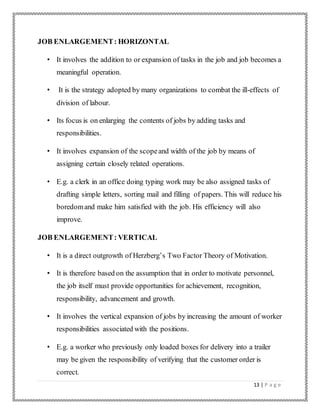 13 | P a g e
JOB ENLARGEMENT: HORIZONTAL
• It involves the addition to or expansion of tasks in the job and job becomes a
meaningful operation.
• It is the strategy adopted by many organizations to combat the ill-effects of
division of labour.
• Its focus is on enlarging the contents of jobs by adding tasks and
responsibilities.
• It involves expansion of the scopeand width of the job by means of
assigning certain closely related operations.
• E.g. a clerk in an office doing typing work may be also assigned tasks of
drafting simple letters, sorting mail and filling of papers. This will reduce his
boredomand make him satisfied with the job. His efficiency will also
improve.
JOB ENLARGEMENT: VERTICAL
• It is a direct outgrowth of Herzberg’s Two Factor Theory of Motivation.
• It is therefore based on the assumption that in order to motivate personnel,
the job itself must provide opportunities for achievement, recognition,
responsibility, advancement and growth.
• It involves the vertical expansion of jobs by increasing the amount of worker
responsibilities associated with the positions.
• E.g. a worker who previously only loaded boxes for delivery into a trailer
may be given the responsibility of verifying that the customer order is
correct.
 