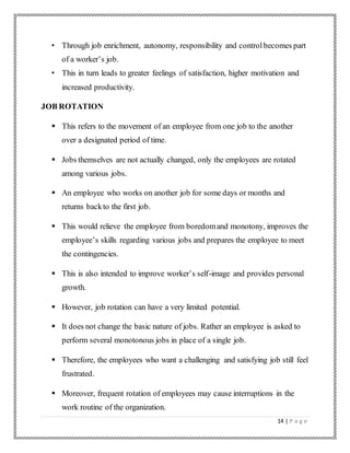 14 | P a g e
• Through job enrichment, autonomy, responsibility and controlbecomes part
of a worker’s job.
• This in turn leads to greater feelings of satisfaction, higher motivation and
increased productivity.
JOB ROTATION
 This refers to the movement of an employee from one job to the another
over a designated period of time.
 Jobs themselves are not actually changed, only the employees are rotated
among various jobs.
 An employee who works on another job for some days or months and
returns backto the first job.
 This would relieve the employee from boredomand monotony, improves the
employee’s skills regarding various jobs and prepares the employee to meet
the contingencies.
 This is also intended to improve worker’s self-image and provides personal
growth.
 However, job rotation can have a very limited potential.
 It does not change the basic nature of jobs. Rather an employee is asked to
perform several monotonous jobs in place of a single job.
 Therefore, the employees who want a challenging and satisfying job still feel
frustrated.
 Moreover, frequent rotation of employees may cause interruptions in the
work routine of the organization.
 