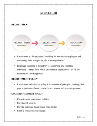 15 | P a g e
MODULE – III
RECRUITMENT
• Recruitment is “the process ofsearching for prospective employees and
stimulating them to apply for jobs in the organization”.
• Employee recruiting is the activity of identifying and soliciting
individuals—either from within or outside an organization—to fill job
vacancies or staff for growth.
RECRUITMENTPOLICY
• Recruitment and selection policy is a statement of principles, outlining how
your organization should conductits recruitment and selection process.
GOOD RECRUITMENT POLICY
• Complies with government policies
• Provides job security
• Provide employee development opportunities
• Flexible to accomodatechanges
 