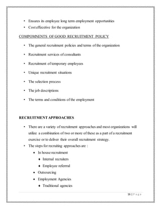 16 | P a g e
• Ensures its employee long term employment opportunities
• Costeffecetive for the organization
COMPOMNENTS OF GOOD RECRUITMENT POLICY
• The general recruitment policies and terms of the organization
• Recruitment services of consultants
• Recruitment of temporary employees
• Unique recruitment situations
• The selection process
• The job descriptions
• The terms and conditions of the employment
RECRUITMENTAPPROACHES
• There are a variety of recruitment approaches and most organizations will
utilize a combination of two or more of these as a part of a recruitment
exercise or to deliver their overall recruitment strategy.
• The steps for recruiting approaches are :
 In house recruitment
 Internal recruiters
 Employee referrral
 Outsourcing
 Employment Agencies
 Traditional agencies
 