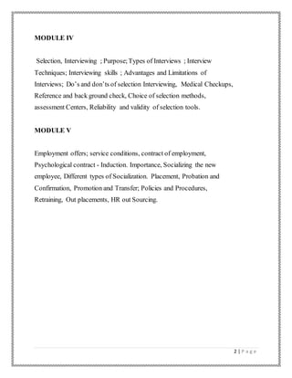 2 | P a g e
MODULE IV
Selection, Interviewing ; Purpose;Types of Interviews ; Interview
Techniques; Interviewing skills ; Advantages and Limitations of
Interviews; Do’s and don’ts of selection Interviewing, Medical Checkups,
Reference and back ground check, Choice of selection methods,
assessment Centers, Reliability and validity of selection tools.
MODULE V
Employment offers; service conditions, contract of employment,
Psychological contract - Induction. Importance, Socializing the new
employee, Different types of Socialization. Placement, Probation and
Confirmation, Promotion and Transfer; Policies and Procedures,
Retraining, Out placements, HR out Sourcing.
 