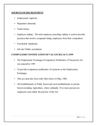 20 | P a g e
SOURCES OF RECRUITMENT
• Employment Agencies
• Deputation (Internal)
• Trade Unions
• Employee raiding : The term employee poaching/ raiding is used to describe
practices that involve companies hiring employees from their competitors.
• Unsolicited Applicants
• Job site/ Online recruitment.
COMPULSORYNOTIFICATION OF VACANCIES ACT, 1959
• The Employment Exchanges (Compulsory Notification of Vacancies) Act
was enacted in 1959
• To provide compulsory notification of vacancies to the Employment
Exchanges.
• This act came into force with effect from 1st May, 1960.
• All Establishments in Public Sectorand such establishments in private
Sectorexcluding Agriculture, where ordinarily 25 or more persons are
employed come within the purview of the Act.
 