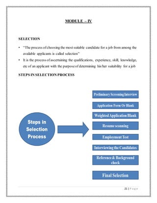 21 | P a g e
MODULE – IV
SELECTION
• “The process ofchoosing the most suitable candidate for a job from among the
available applicants is called selection”
• It is the process ofascertaining the qualifications, experience, skill, knowledge,
etc of an applicant with the purposeof determining his/her suitability for a job
STEPS IN SELECTION PROCESS
 