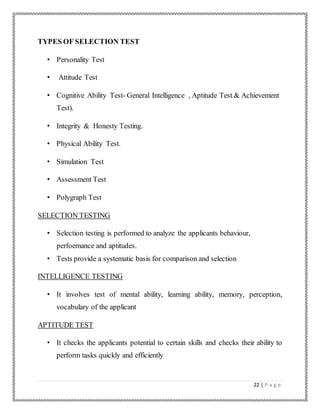 22 | P a g e
TYPES OF SELECTION TEST
• Personality Test
• Attitude Test
• Cognitive Ability Test- General Intelligence , Aptitude Test & Achievement
Test).
• Integrity & Honesty Testing.
• Physical Ability Test.
• Simulation Test
• Assessment Test
• Polygraph Test
SELECTION TESTING
• Selection testing is performed to analyze the applicants behaviour,
perfoemance and aptitudes.
• Tests provide a systematic basis for comparison and selection
INTELLIGENCE TESTING
• It involves test of mental ability, learning ability, memory, perception,
vocabulary of the applicant
APTITUDE TEST
• It checks the applicants potential to certain skills and checks their ability to
perform tasks quickly and efficiently
 