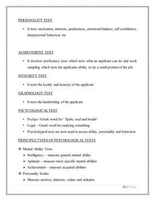 23 | P a g e
PERSONALITY TEST
• It tests motivation, interests, preferences, emotional balance, self confidence,
interpersonal behaviour etc
ACHIEVEMENT TEST
• It involves proficiency tests which tests what an applicant can do and work
sampling which tests the applicants ability to do a small portion of the job
INTEGRITY TEST
• It tests the loyalty and honesty of the applicant
GRAPHOLOGY TEST
• It tests the handwriting of the applicant
PSCYCOLOGICALTEST
• Pschye - Greek word for ‘ Spirit, soul and breath’
• Logia – Greek word for studying something
• Psychological tests are tests used to assess ability, personality and behaviour
PRINCIPLE TYPES OF PSYCHOLOGICAL TESTS
 Mental Ability Tests
 Intelligence – measure general mental ability
 Aptitude – measure more specific mental abilities
 Achievement – measure acquired abilities
 Personality Scales
 Measure motives, interests, values and attitudes
 