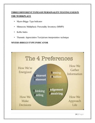 24 | P a g e
THREE DIFFERENTTYPES OF PERSONALITYTESTING USED IN
THE WORKPLACE
• Myers-Briggs Type Indicator
• Minnesota Multiphasic Personality Inventory (MMPI)
• Kolbe Index
• Thematic Appreciation Test/picture interpretation technique
MYERS-BRIGGSTYPE INDICATOR
 