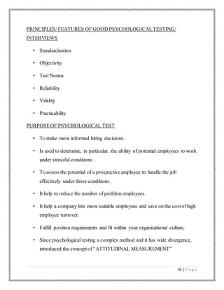 26 | P a g e
PRINCIPLES/ FEATURES OF GOOD PSYCHOLOGICALTESTING/
INTERVIEWS
• Standardization
• Objectivity
• Test Norms
• Reliability
• Validity
• Practicability
PURPOSEOF PSYCHOLOGICAL TEST
• To make more informed hiring decisions.
• Is used to determine, in particular, the ability of potential employees to work
under stressful conditions .
• To assess the potential of a prospective employee to handle the job
effectively under those conditions.
• It help to reduce the number of problem employees.
• It help a company hire more suitable employees and save on the costof high
employee turnover.
• Fulfill position requirements and fit within your organizational culture.
• Since psychological testing a complex method and it has wide divergence,
introduced the conceptof “ATTITUDINAL MEASUREMENT”
 