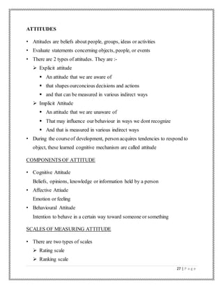 27 | P a g e
ATTITUDES
• Attitudes are beliefs about people, groups, ideas or activities
• Evaluate statements concerning objects, people, or events
• There are 2 types of attitudes. They are :-
 Explicit attitude
 An attitude that we are aware of
 that shapes ourconcious decisions and actions
 and that can be measured in various indirect ways
 Implicit Attitude
 An attitude that we are unaware of
 That may influence our behaviour in ways we dont recognize
 And that is measured in various indirect ways
• During the courseof development, person acquires tendencies to respond to
object, these learned cognitive mechanism are called attitude
COMPONENTS OF ATTITUDE
• Cognitive Attitude
Beliefs, opinions, knowledge or information held by a person
• Affective Attiude
Emotion or feeling
• Behavioural Attitude
Intention to behave in a certain way toward someone or something
SCALES OF MEASURING ATTITUDE
• There are two types of scales
 Rating scale
 Ranking scale
 