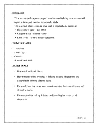 28 | P a g e
Ranking Scale
• They have several responsecategories and are used to bring out responses with
regard to the object, event or person under study.
• The following rating scales are often used in organizational research :
 Dichotomous scale – Yes or No
 Category Scale – Multiple choice
 Likert Scale - used to indicate agreement
COMMON SCALES
• Thurstone
• Likert Type
• Guttman
• Semantic Differential
LIKERT SCALE
• Developed by Rensis Likert.
• Here the respondents are asked to indicate a degree of agreement and
disagreement carrying different score.
• Each scale item has 5 responsecategories ranging from strongly agree and
strongly disagree.
• Each respondents ranking is found out by totaling his scores on all
statements.
 