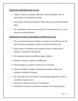 29 | P a g e
SEMANTIC DIFFERENTIALSCALE
• Charles E Osgood’s, semantic differential scale is nicknamed "the ever
ready battery" of the attitude researcher
• Seven point scale and the end points of the scale are associated with bipolar
labels.
• The respondentis asked to choosewhere his or her position lies, on a scale
between two polar adjectives.
THURSTONE’S EQUAL APPEARING INTERVAL SCALE
• They are used to measure the attitude of a group on a specified issue in the
form of frequency distribution. Steps to constructThurstone scale.
1. Large number of statements about particular issue are collected from
literature or prepared for this purpose.
2. The statement should cover different range of attitude.
3. Statements are given number for identification .
4. Group of judges are asked to sort those into several piles.
5. After that tabulation is made to determine the number of times each
statement is included in the piles.
 The scale values for each statement are determined graphically in form of
cumulative frequency curve.
 Final scale is made by selecting 15-20 statements.
 Respondents are asked to check those statements with which they agree.
 