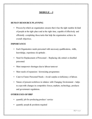 3 | P a g e
MODULE – I
HUMAN RESOURCE PLANNING
• Process bywhich an organisation ensures that it has the right number & kind
of people at the right place and at the right time, capable of effectively and
efficiently completing those tasks that help the organisation achieve its
overall objectives.
IMPORTANCE
• Each Organisation needs personnel with necessary qualifications, skills,
knowledge, experience & aptitude .
• Need for Replacement of Personnel - Replacing old, retired or disabled
personnel.
• Meet manpower shortages due to labour turnover
• Meet needs of expansion / downsizing programmes
• Cater to Future Personnel Needs - Avoid surplus or deficiency of labour.
• Nature of present workforce in relation with Changing Environment - helps
to copewith changes in competitive forces, markets, technology, products
and government regulations.
OTHER USES OF HRP
• quantify job for producing product/ service
• quantify people & positions required
 