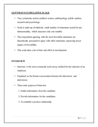 30 | P a g e
GUTTMAN’S CUMULATIVE SCALE
• Very commonly used in political science, anthropology, public opinion,
research and psychology.
• Scale is made up of relatively small number of statements tested for uni-
dimensionality, which measures only one variable.
• The respondents agreeing with the most favorable statements are
theoretically presumed to agree with other statements expressing lesser
degree of favorability.
• This scale takes a lot of time and effort in development
INTERVIEW
• Interview is the most commonly used survey method for the selection of an
employee.
• Explained as the formal conversation between the interviewer and
interviewee.
• Three main purposeof interview
1. Gather information from the candidate
2. Provide information for the candidates.
3. To establish a positive relationship
 