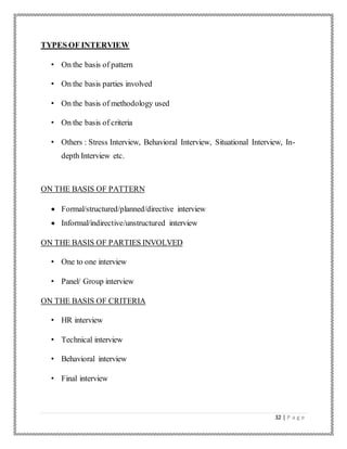 32 | P a g e
TYPES OF INTERVIEW
• On the basis of pattern
• On the basis parties involved
• On the basis of methodology used
• On the basis of criteria
• Others : Stress Interview, Behavioral Interview, Situational Interview, In-
depth Interview etc.
ON THE BASIS OF PATTERN
 Formal/structured/planned/directive interview
 Informal/indirective/unstructured interview
ON THE BASIS OF PARTIES INVOLVED
• One to one interview
• Panel/ Group interview
ON THE BASIS OF CRITERIA
• HR interview
• Technical interview
• Behavioral interview
• Final interview
 