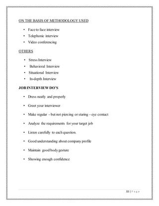 33 | P a g e
ON THE BASIS OF METHODOLOGY USED
• Face to face interview
• Telephonic interview
• Video conferencing
OTHERS
• Stress Interview
• Behavioral Interview
• Situational Interview
• In-depth Interview
JOB INTERVIEW DO’S
• Dress neatly and properly
• Greet your interviewer
• Make regular - but not piercing or staring - eye contact
• Analyze the requirements for your target job
• Listen carefully to each question.
• Good understanding about company profile
• Maintain good bodygesture
• Showing enough confidence
 