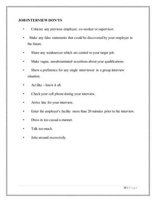 34 | P a g e
JOB INTERVIEW DON'TS
• Criticize any previous employer, co-worker or supervisor.
• Make any false statements that could be discovered by your employer in
the future.
• Share any weaknesses which are central to your target job.
• Make vague, unsubstantiated assertions about your qualifications.
• Show a preference for any single interviewer in a group interview
situation.
• Act like - know it all.
• Check your cell phone during your interview.
• Arrive late for your interview.
• Enter the employer's facility more than 20 minutes prior to the interview.
• Dress in too casual a manner.
• Talk too much.
• Joke around excessively.
 