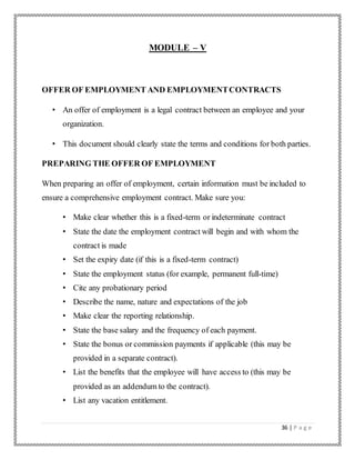 36 | P a g e
MODULE – V
OFFER OF EMPLOYMENT AND EMPLOYMENTCONTRACTS
• An offer of employment is a legal contract between an employee and your
organization.
• This document should clearly state the terms and conditions for both parties.
PREPARING THE OFFER OF EMPLOYMENT
When preparing an offer of employment, certain information must be included to
ensure a comprehensive employment contract. Make sure you:
• Make clear whether this is a fixed-term or indeterminate contract
• State the date the employment contract will begin and with whom the
contract is made
• Set the expiry date (if this is a fixed-term contract)
• State the employment status (for example, permanent full-time)
• Cite any probationary period
• Describe the name, nature and expectations of the job
• Make clear the reporting relationship.
• State the base salary and the frequency of each payment.
• State the bonus or commission payments if applicable (this may be
provided in a separate contract).
• List the benefits that the employee will have access to (this may be
provided as an addendum to the contract).
• List any vacation entitlement.
 