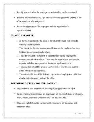 37 | P a g e
• Specify how and when the employment relationship can be terminated.
• Stipulate any requirement to sign a non-disclosure agreement (NDA) as part
of the condition of employment.
• Secure the signatures of the employee and the organization’s
representative(s).
MAKING THE OFFER
• In most circumstances, the initial offer of employment will be made
verbally over the phone.
• This should be done as soonas possible in case the candidate has been
looking for opportunities elsewhere.
• The offer should be explained in accordancewith the employment
contract specifications above. There may be negotiations over certain
aspects, including compensation, timing or legal restrictions.
• The candidate should be given a short period of time to consider the
offer, which can be negotiated.
• The verbal offer should be followed by a written employment offer that
clearly states the expiry date of the offer.
DEFINITION OF 'TERMS OF EMPLOYMENT'
• The conditions that an employer and employee agree upon for a job.
• Terms of employment include an employee's job responsibilities, work days,
hours, breaks, dress code, vacation and sick days and pay.
• They also include benefits such as health insurance, life insurance and
retirement plans.
 