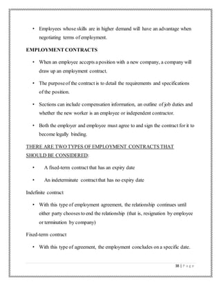 38 | P a g e
• Employees whose skills are in higher demand will have an advantage when
negotiating terms of employment.
EMPLOYMENT CONTRACTS
• When an employee accepts a position with a new company, a company will
draw up an employment contract.
• The purposeof the contract is to detail the requirements and specifications
of the position.
• Sections can include compensation information, an outline of job duties and
whether the new worker is an employee or independent contractor.
• Both the employer and employee must agree to and sign the contract for it to
become legally binding.
THERE ARE TWO TYPES OF EMPLOYMENT CONTRACTS THAT
SHOULD BE CONSIDERED:
• A fixed-term contract that has an expiry date
• An indeterminate contractthat has no expiry date
Indefinite contract
• With this type of employment agreement, the relationship continues until
either party chooses to end the relationship (that is, resignation by employee
or termination by company)
Fixed-term contract
• With this type of agreement, the employment concludes on a specific date.
 