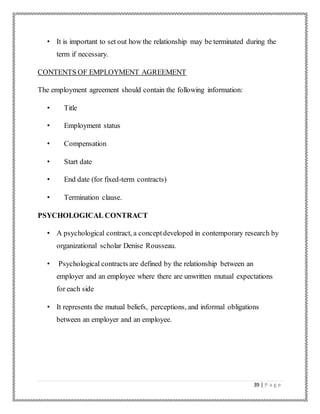 39 | P a g e
• It is important to set out how the relationship may be terminated during the
term if necessary.
CONTENTS OF EMPLOYMENT AGREEMENT
The employment agreement should contain the following information:
• Title
• Employment status
• Compensation
• Start date
• End date (for fixed-term contracts)
• Termination clause.
PSYCHOLOGICAL CONTRACT
• A psychological contract, a conceptdeveloped in contemporary research by
organizational scholar Denise Rousseau.
• Psychological contracts are defined by the relationship between an
employer and an employee where there are unwritten mutual expectations
for each side
• It represents the mutual beliefs, perceptions, and informal obligations
between an employer and an employee.
 