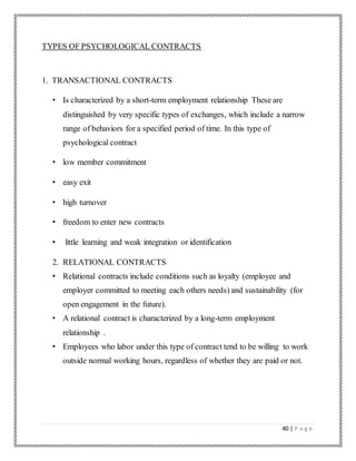 40 | P a g e
TYPES OF PSYCHOLOGICAL CONTRACTS
1. TRANSACTIONAL CONTRACTS
• Is characterized by a short-term employment relationship These are
distinguished by very specific types of exchanges, which include a narrow
range of behaviors for a specified period of time. In this type of
psychological contract
• low member commitment
• easy exit
• high turnover
• freedom to enter new contracts
• little learning and weak integration or identification
2. RELATIONAL CONTRACTS
• Relational contracts include conditions such as loyalty (employee and
employer committed to meeting each others needs) and sustainability (for
open engagement in the future).
• A relational contract is characterized by a long-term employment
relationship .
• Employees who labor under this type of contract tend to be willing to work
outside normal working hours, regardless of whether they are paid or not.
 