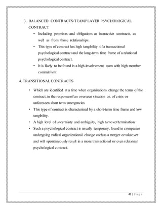 41 | P a g e
3. BALANCED CONTRACTS/TEAMPLAYER PSYCHOLOGICAL
CONTRACT
• Including promises and obligations as interactive contracts, as
well as from those relationships.
• This type of contract has high tangibility of a transactional
psychological contract and the long-term time frame of a relational
psychological contract.
• It is likely to be found in a high-involvement team with high member
commitment.
4. TRANSITIONAL CONTRACTS
• Which are identified at a time when organizations change the terms of the
contract, in the responseof an overseen situation i.e. of crisis or
unforeseen short term emergencies
• This type of contract is characterized by a short-term time frame and low
tangibility.
• A high level of uncertainty and ambiguity, high turnover/termination
• Such a psychological contract is usually temporary, found in companies
undergoing radical organizational change such as a merger or takeover
and will spontaneously result in a more transactional or even relational
psychological contract.
 