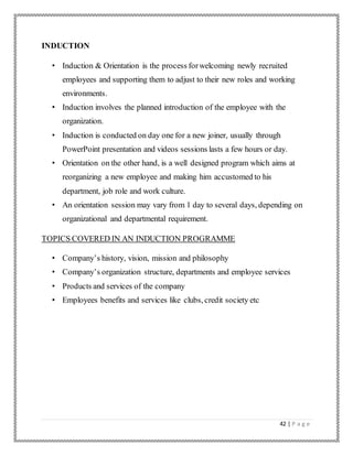 42 | P a g e
INDUCTION
• Induction & Orientation is the process forwelcoming newly recruited
employees and supporting them to adjust to their new roles and working
environments.
• Induction involves the planned introduction of the employee with the
organization.
• Induction is conducted on day one for a new joiner, usually through
PowerPoint presentation and videos sessions lasts a few hours or day.
• Orientation on the other hand, is a well designed program which aims at
reorganizing a new employee and making him accustomed to his
department, job role and work culture.
• An orientation session may vary from 1 day to several days, depending on
organizational and departmental requirement.
TOPICS COVERED IN AN INDUCTION PROGRAMME
• Company’s history, vision, mission and philosophy
• Company’s organization structure, departments and employee services
• Products and services of the company
• Employees benefits and services like clubs, credit society etc
 