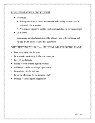 45 | P a g e
INVESTITURE VERSUS DIVERSTITURE
• Investiture
 Strategy that reinforces the uniquesness and viability of newcomer’s
individual characteristics.
 Preserves newcomer’s identity, suchas in recruiting upper management
• Divestitutre
Suppressing certain characteristics like attitudes and self-confidence and
replace it with others of value to organization
WHAT HAPPENS WITHOUT AN EFFECTIVE INDUCTION PROGRAMME
• Poorintegration into the team
• Low morale, particularly for he new employee
• Loss of productivity
• Failure to work to their highest potential
• Additional costfor recruitinga replacement
• Wasted time for the indicator
• Lowering of morale for the remainig staff
• Damage to the company’s reputation
 